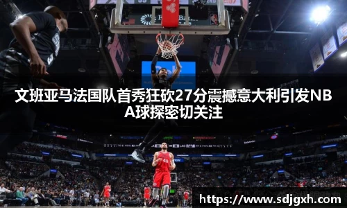 文班亚马法国队首秀狂砍27分震撼意大利引发NBA球探密切关注